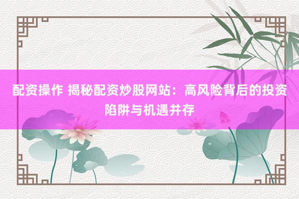 配资操作 揭秘配资炒股网站：高风险背后的投资陷阱与机遇并存