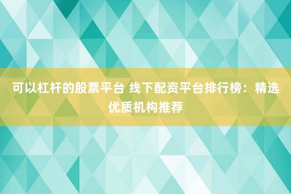 可以杠杆的股票平台 线下配资平台排行榜：精选优质机构推荐