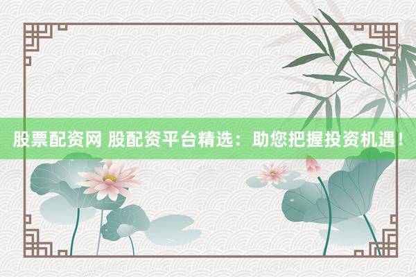 股票配资网 股配资平台精选：助您把握投资机遇！