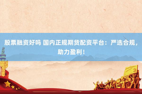 股票融资好吗 国内正规期货配资平台：严选合规，助力盈利！