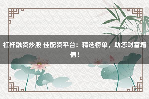 杠杆融资炒股 佳配资平台：精选榜单，助您财富增值！