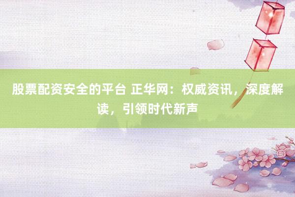 股票配资安全的平台 正华网：权威资讯，深度解读，引领时代新声