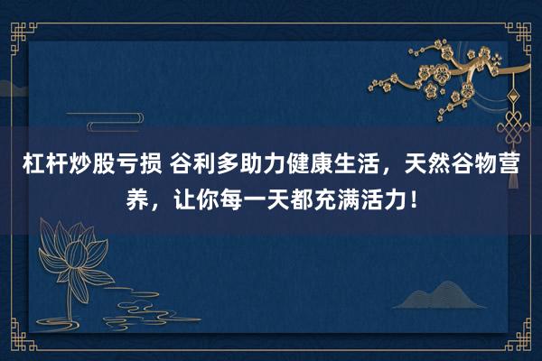 杠杆炒股亏损 谷利多助力健康生活，天然谷物营养，让你每一天都充满活力！
