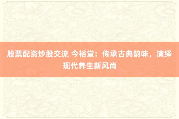 股票配资炒股交流 今裕堂：传承古典韵味，演绎现代养生新风尚