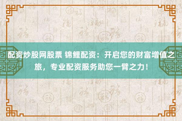 配资炒股网股票 锦鲤配资：开启您的财富增值之旅，专业配资服务助您一臂之力！