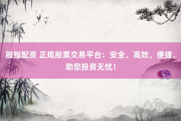 股指配资 正规股票交易平台：安全、高效、便捷，助您投资无忧！