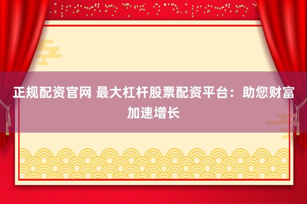 正规配资官网 最大杠杆股票配资平台：助您财富加速增长