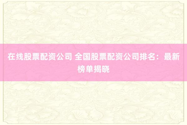 在线股票配资公司 全国股票配资公司排名：最新榜单揭晓