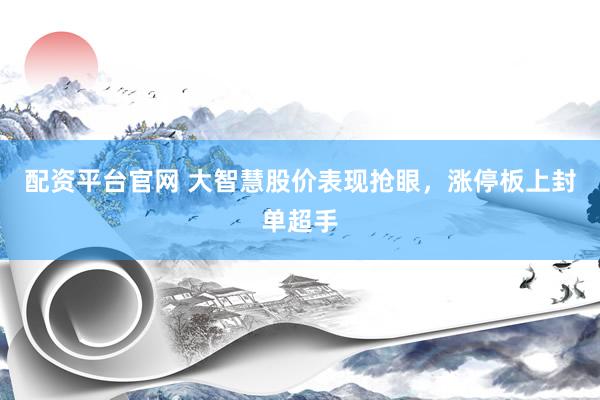 配资平台官网 大智慧股价表现抢眼，涨停板上封单超手