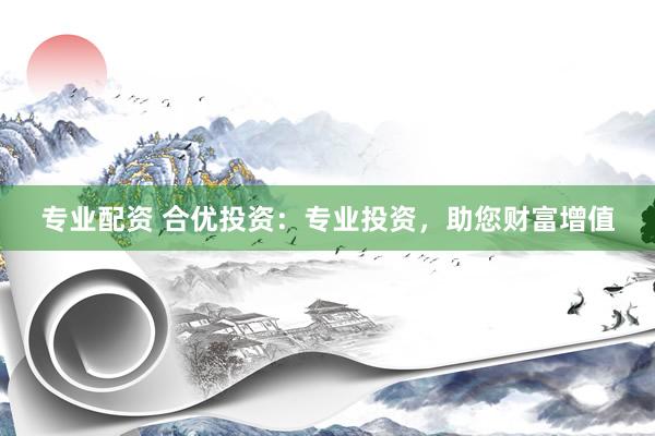 专业配资 合优投资：专业投资，助您财富增值