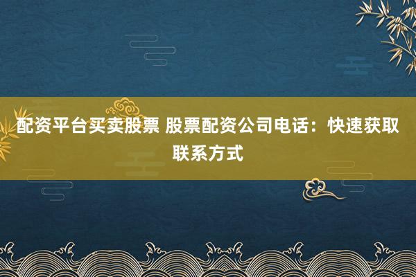 配资平台买卖股票 股票配资公司电话：快速获取联系方式