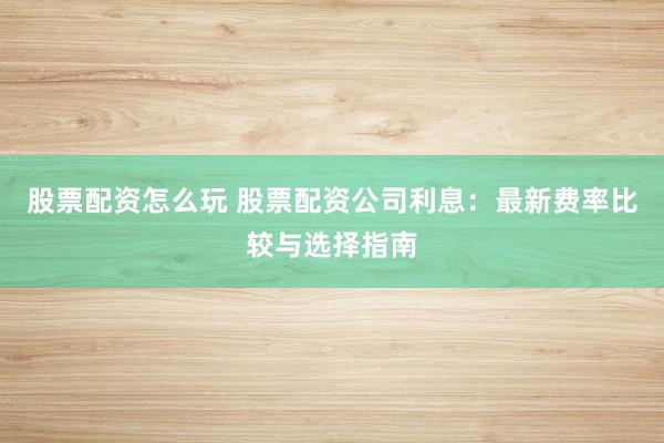股票配资怎么玩 股票配资公司利息：最新费率比较与选择指南