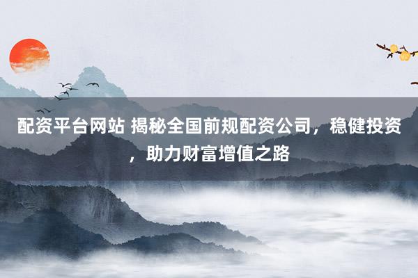 配资平台网站 揭秘全国前规配资公司，稳健投资，助力财富增值之路
