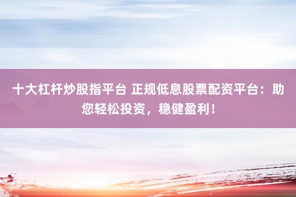十大杠杆炒股指平台 正规低息股票配资平台：助您轻松投资，稳健盈利！