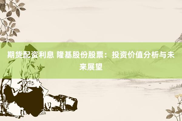 期货配资利息 隆基股份股票：投资价值分析与未来展望