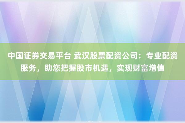 中国证券交易平台 武汉股票配资公司：专业配资服务，助您把握股市机遇，实现财富增值