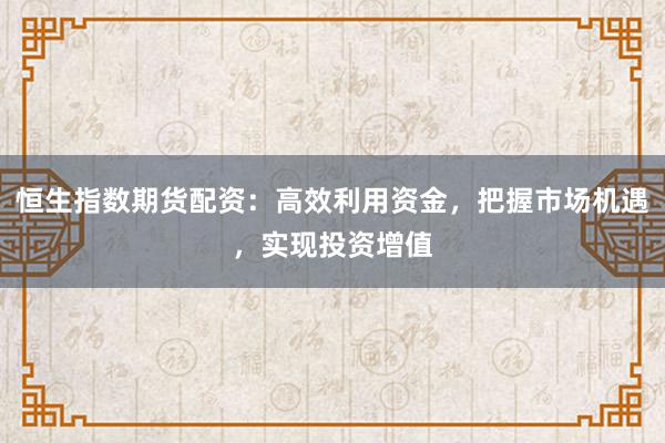 恒生指数期货配资：高效利用资金，把握市场机遇，实现投资增值