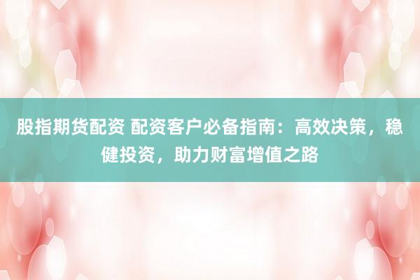 股指期货配资 配资客户必备指南：高效决策，稳健投资，助力财富增值之路