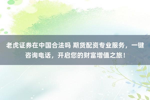 老虎证券在中国合法吗 期货配资专业服务，一键咨询电话，开启您的财富增值之旅！