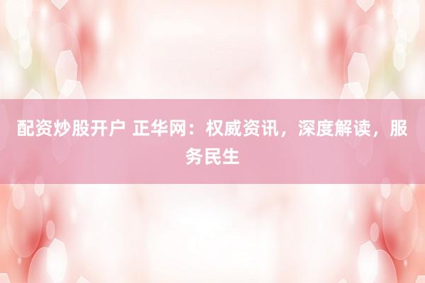 配资炒股开户 正华网：权威资讯，深度解读，服务民生