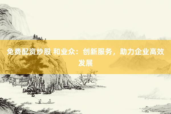免费配资炒股 和业众：创新服务，助力企业高效发展
