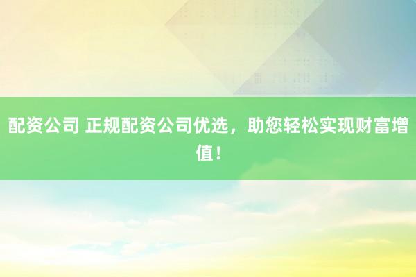 配资公司 正规配资公司优选，助您轻松实现财富增值！