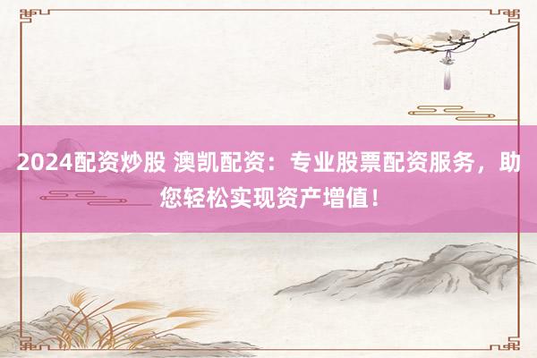 2024配资炒股 澳凯配资：专业股票配资服务，助您轻松实现资产增值！