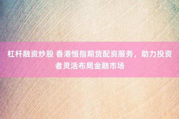 杠杆融资炒股 香港恒指期货配资服务，助力投资者灵活布局金融市场