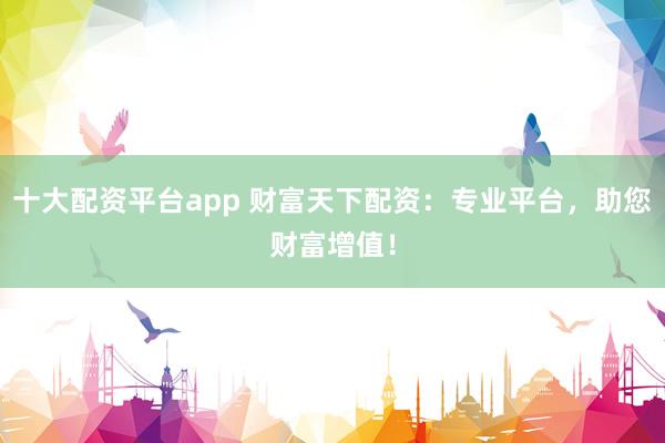 十大配资平台app 财富天下配资：专业平台，助您财富增值！