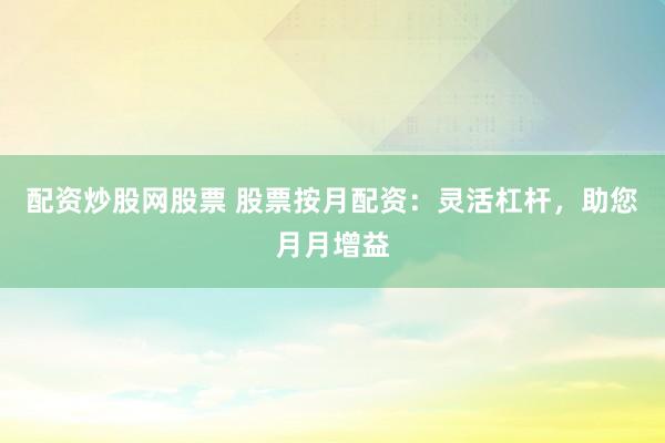 配资炒股网股票 股票按月配资：灵活杠杆，助您月月增益