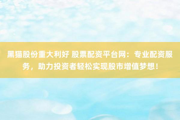 黑猫股份重大利好 股票配资平台网：专业配资服务，助力投资者轻松实现股市增值梦想！