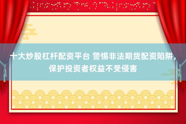 十大炒股杠杆配资平台 警惕非法期货配资陷阱，保护投资者权益不受侵害