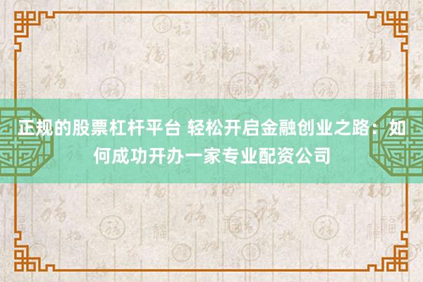 正规的股票杠杆平台 轻松开启金融创业之路：如何成功开办一家专业配资公司