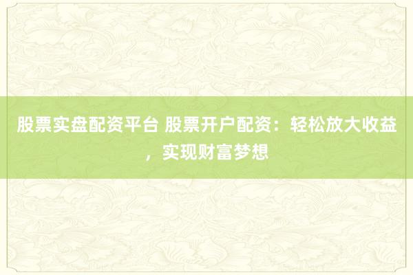 股票实盘配资平台 股票开户配资：轻松放大收益，实现财富梦想