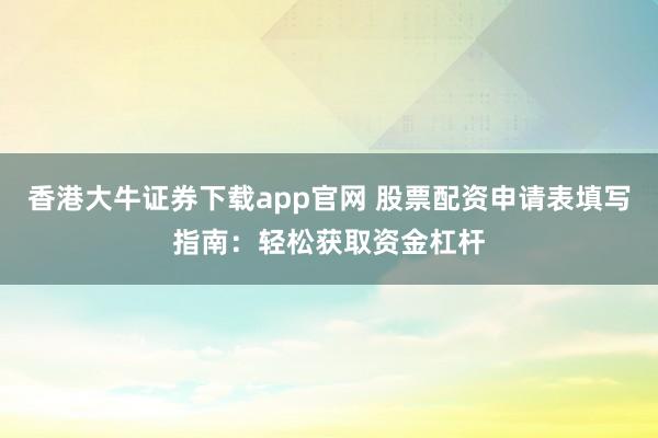 香港大牛证券下载app官网 股票配资申请表填写指南：轻松获取资金杠杆