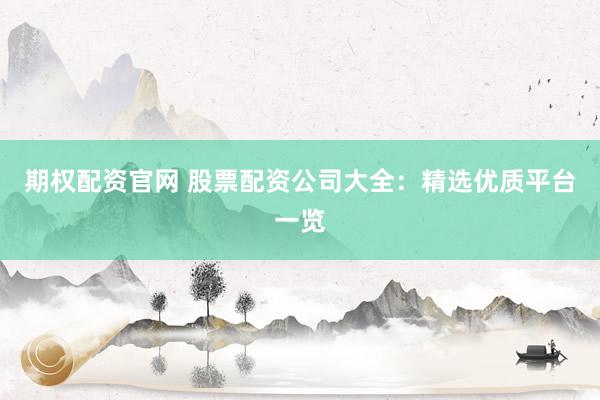期权配资官网 股票配资公司大全：精选优质平台一览