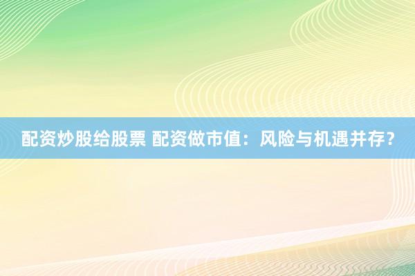 配资炒股给股票 配资做市值：风险与机遇并存？