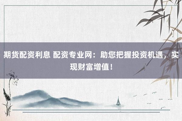 期货配资利息 配资专业网：助您把握投资机遇，实现财富增值！