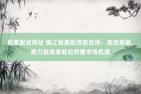 股票配资网址 镇江股票配资新选择：高效策略，助力投资者轻松把握市场机遇