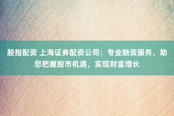 股指配资 上海证券配资公司：专业融资服务，助您把握股市机遇，实现财富增长