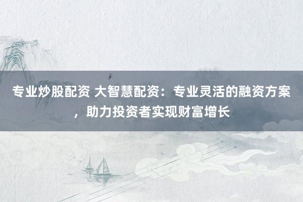 专业炒股配资 大智慧配资：专业灵活的融资方案，助力投资者实现财富增长