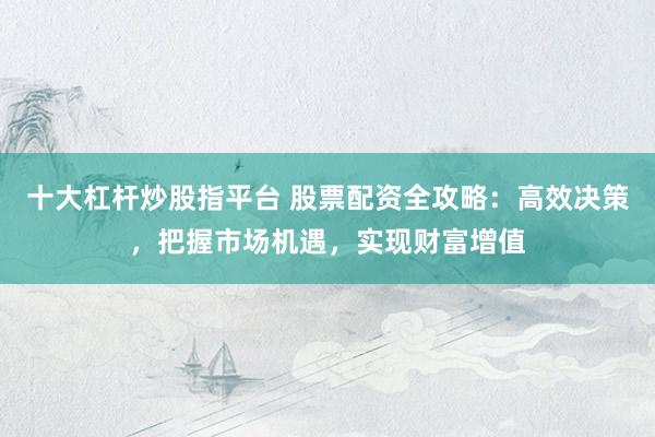 十大杠杆炒股指平台 股票配资全攻略：高效决策，把握市场机遇，实现财富增值