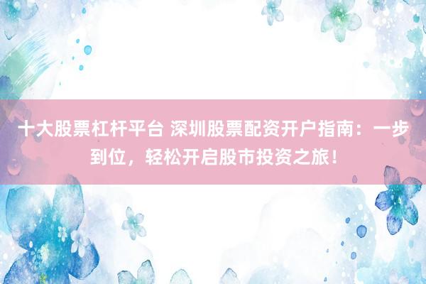 十大股票杠杆平台 深圳股票配资开户指南：一步到位，轻松开启股市投资之旅！