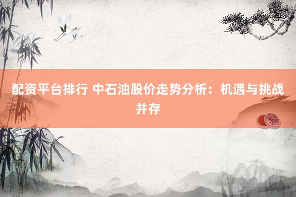 配资平台排行 中石油股价走势分析：机遇与挑战并存
