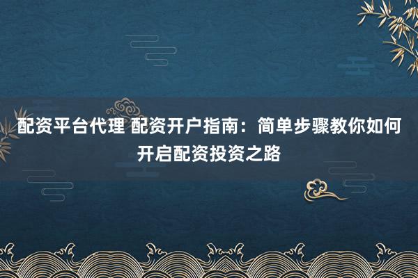 配资平台代理 配资开户指南：简单步骤教你如何开启配资投资之路