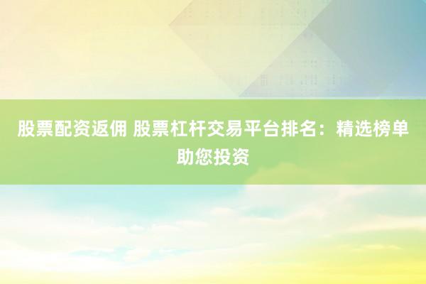 股票配资返佣 股票杠杆交易平台排名：精选榜单助您投资