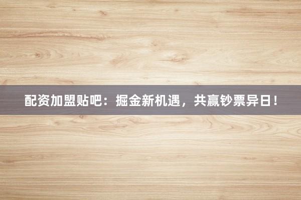 配资加盟贴吧：掘金新机遇，共赢钞票异日！