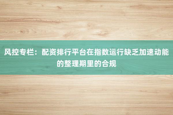 风控专栏：配资排行平台在指数运行缺乏加速动能的整理期里的合规