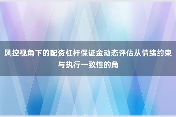 风控视角下的配资杠杆保证金动态评估从情绪约束与执行一致性的角
