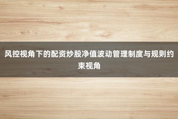 风控视角下的配资炒股净值波动管理制度与规则约束视角